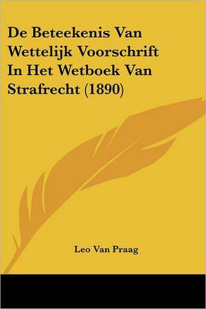 De Beteekenis Van Wettelijk Voorschrift In Het Wetboek Van Strafrecht (1890) de Leo van Praag