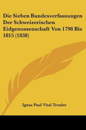 Die Sieben Bundesverfassungen Der Schweizerischen Eidgenossenschaft Von 1798 Bis 1815 (1838) de Ignaz Paul Vital Troxler