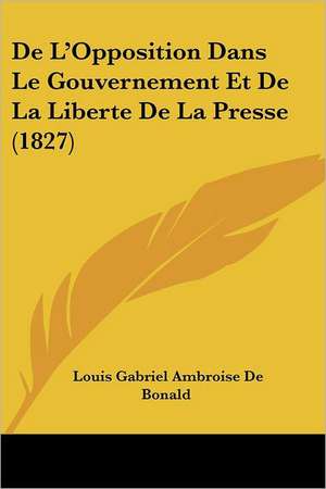 De L'Opposition Dans Le Gouvernement Et De La Liberte De La Presse (1827) de Louis Gabriel Ambroise De Bonald