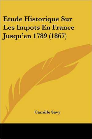 Etude Historique Sur Les Impots En France Jusqu'en 1789 (1867) de Camille Savy