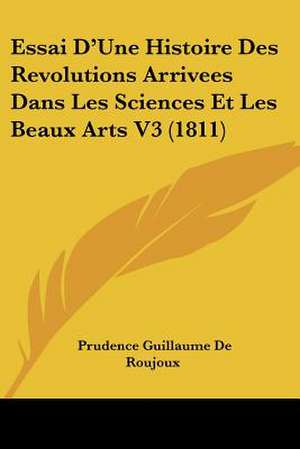 Essai D'Une Histoire Des Revolutions Arrivees Dans Les Sciences Et Les Beaux Arts V3 (1811) de Prudence Guillaume De Roujoux