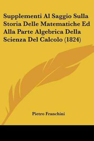 Supplementi Al Saggio Sulla Storia Delle Matematiche Ed Alla Parte Algebrica Della Scienza Del Calcolo (1824) de Pietro Franchini