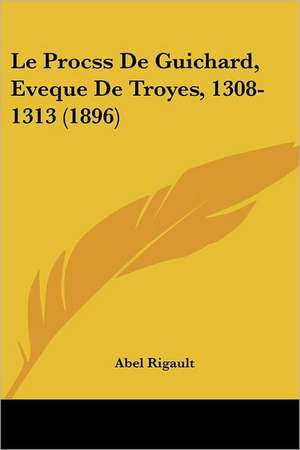 Le Procss De Guichard, Eveque De Troyes, 1308-1313 (1896) de Abel Rigault