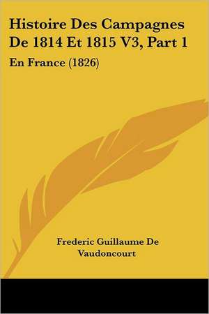 Histoire Des Campagnes De 1814 Et 1815 V3, Part 1 de Frederic Guillaume De Vaudoncourt