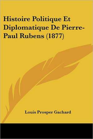 Histoire Politique Et Diplomatique De Pierre-Paul Rubens (1877) de Louis Prosper Gachard