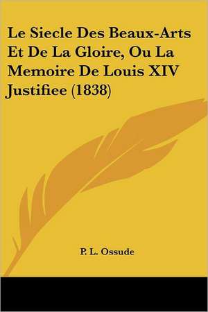 Le Siecle Des Beaux-Arts Et De La Gloire, Ou La Memoire De Louis XIV Justifiee (1838) de P. L. Ossude