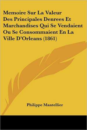 Memoire Sur La Valeur Des Principales Denrees Et Marchandises Qui Se Vendaient Ou Se Consommaient En La Ville D'Orleans (1861) de Philippe Mantellier