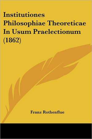 Institutiones Philosophiae Theoreticae In Usum Praelectionum (1862) de Franz Rothenflue