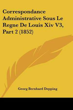 Correspondance Administrative Sous Le Regne De Louis Xiv V3, Part 2 (1852) de Georg Bernhard Depping