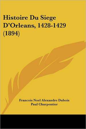 Histoire Du Siege D'Orleans, 1428-1429 (1894) de Francois Noel Alexandre Dubois