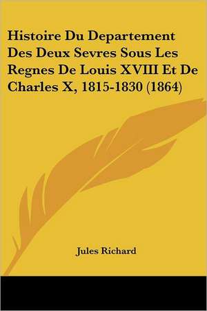 Histoire Du Departement Des Deux Sevres Sous Les Regnes De Louis XVIII Et De Charles X, 1815-1830 (1864) de Jules Richard