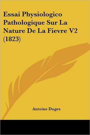 Essai Physiologico Pathologique Sur La Nature de La Fievre V2 (1823) de Antoine Duges