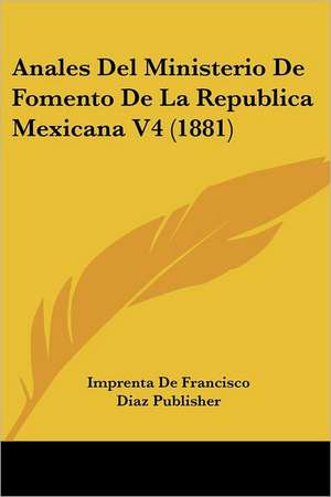 Anales Del Ministerio De Fomento De La Republica Mexicana V4 (1881) de Imprenta De Francisco Diaz Publisher