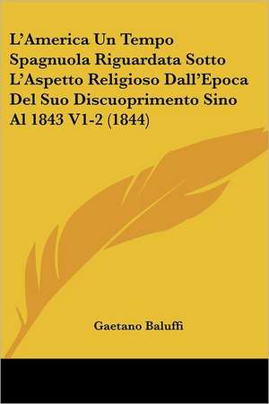 L'America Un Tempo Spagnuola Riguardata Sotto L'Aspetto Religioso Dall'Epoca Del Suo Discuoprimento Sino Al 1843 V1-2 (1844) de Gaetano Baluffi