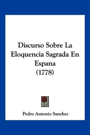 Discurso Sobre La Eloquencia Sagrada En Espana (1778) de Pedro Antonio Sanchez