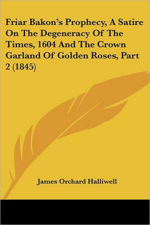 Friar Bakon's Prophecy, A Satire On The Degeneracy Of The Times, 1604 And The Crown Garland Of Golden Roses, Part 2 (1845) de James Orchard Halliwell