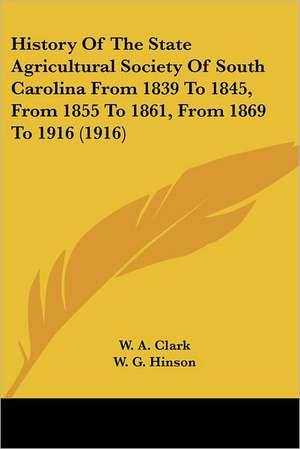 History Of The State Agricultural Society Of South Carolina From 1839 To 1845, From 1855 To 1861, From 1869 To 1916 (1916) de W. A. Clark