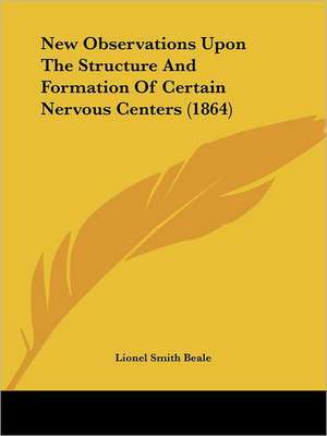 New Observations Upon The Structure And Formation Of Certain Nervous Centers (1864) de Lionel Smith Beale