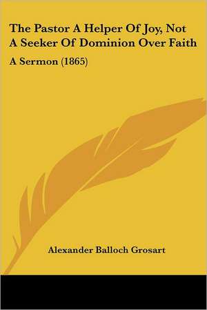 The Pastor A Helper Of Joy, Not A Seeker Of Dominion Over Faith de Alexander Balloch Grosart