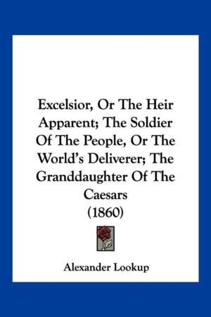 Excelsior, Or The Heir Apparent; The Soldier Of The People, Or The World's Deliverer; The Granddaughter Of The Caesars (1860) de Alexander Lookup