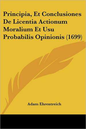 Principia, Et Conclusiones De Licentia Actionum Moralium Et Usu Probabilis Opinionis (1699) de Adam Ehrentreich