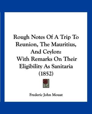 Rough Notes Of A Trip To Reunion, The Mauritius, And Ceylon de Frederic John Mouat