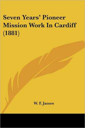 Seven Years' Pioneer Mission Work In Cardiff (1881) de W. F. James