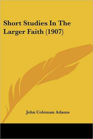 Short Studies In The Larger Faith (1907) de John Coleman Adams