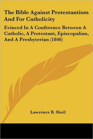 The Bible Against Protestantism And For Catholicity de Lawrence B. Sheil