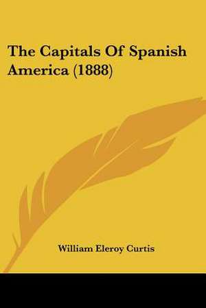 The Capitals Of Spanish America (1888) de William Eleroy Curtis