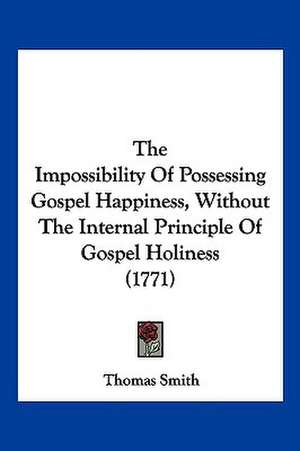 The Impossibility Of Possessing Gospel Happiness, Without The Internal Principle Of Gospel Holiness (1771) de Thomas Smith