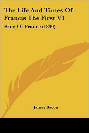 The Life And Times Of Francis The First V1 de James Bacon