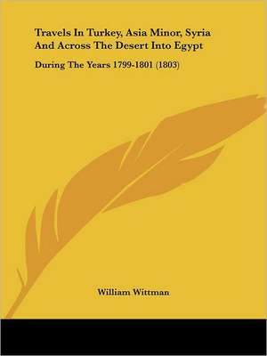 Travels In Turkey, Asia Minor, Syria And Across The Desert Into Egypt de William Wittman