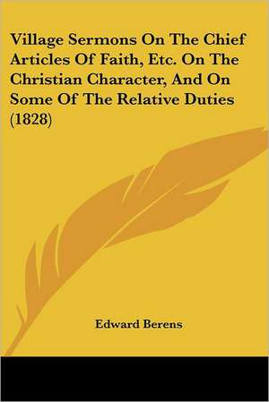 Village Sermons On The Chief Articles Of Faith, Etc. On The Christian Character, And On Some Of The Relative Duties (1828) de Edward Berens