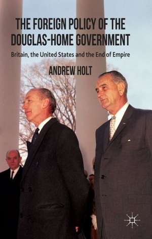 The Foreign Policy of the Douglas-Home Government: Britain, the United States and the End of Empire de A. Holt