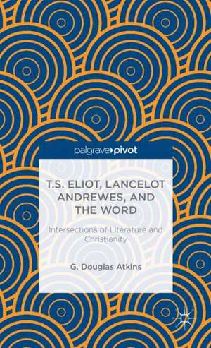 T.S. Eliot, Lancelot Andrewes, and the Word: Intersections of Literature and Christianity de G. Atkins