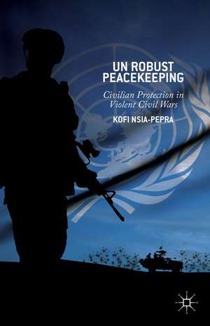 UN Robust Peacekeeping: Civilian Protection in Violent Civil Wars de K. Nsia-Pepra