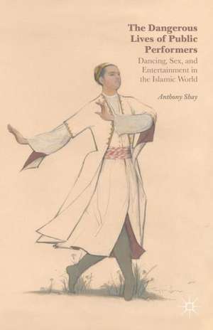 The Dangerous Lives of Public Performers: Dancing, Sex, and Entertainment in the Islamic World de A. Shay