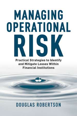 Managing Operational Risk: Practical Strategies to Identify and Mitigate Operational Risk within Financial Institutions de Douglas Robertson