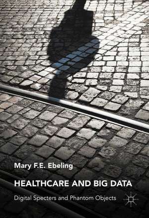 Healthcare and Big Data: Digital Specters and Phantom Objects de Mary F.E. Ebeling