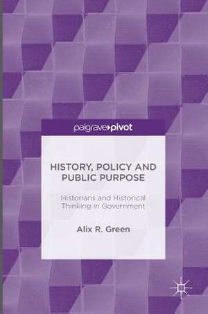 History, Policy and Public Purpose: Historians and Historical Thinking in Government de Alix R. Green