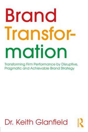 Brand Transformation: Transforming Firm Performance by Disruptive, Pragmatic and Achievable Brand Strategy de Keith Glanfield