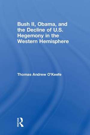 Bush II, Obama, and the Decline of U.S. Hegemony in the Western Hemisphere de Thomas Andrew O'Keefe