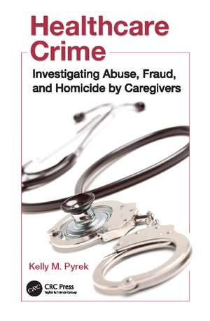 Healthcare Crime: Investigating Abuse, Fraud, and Homicide by Caregivers de Kelly M. Pyrek