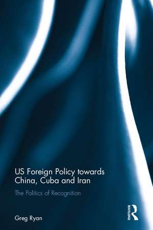 US Foreign Policy towards China, Cuba and Iran: The Politics of Recognition de Greg Ryan