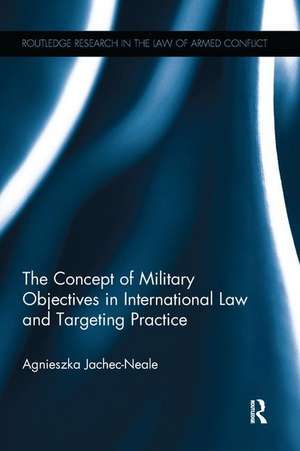 The Concept of Military Objectives in International Law and Targeting Practice de Agnieszka Jachec-Neale