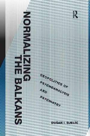 Normalizing the Balkans: Geopolitics of Psychoanalysis and Psychiatry de Dušan I. Bjelic