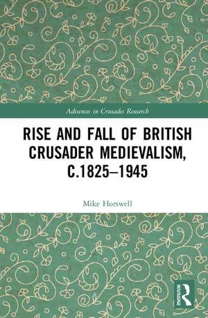 The Rise and Fall of British Crusader Medievalism, c.1825–1945 de Mike Horswell