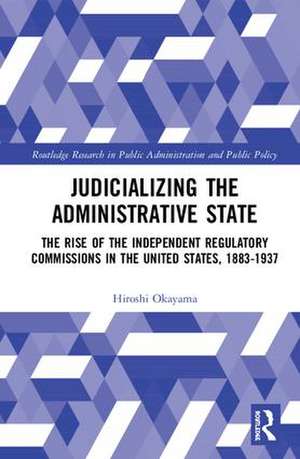 Judicializing the Administrative State: The Rise of the Independent Regulatory Commissions in the United States, 1883-1937 de Hiroshi Okayama