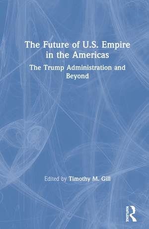 The Future of U.S. Empire in the Americas: The Trump Administration and Beyond de Timothy M. Gill